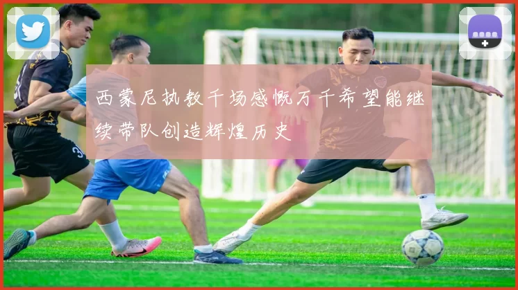 西蒙尼执教千场感慨万千希望能继续带队创造辉煌历史