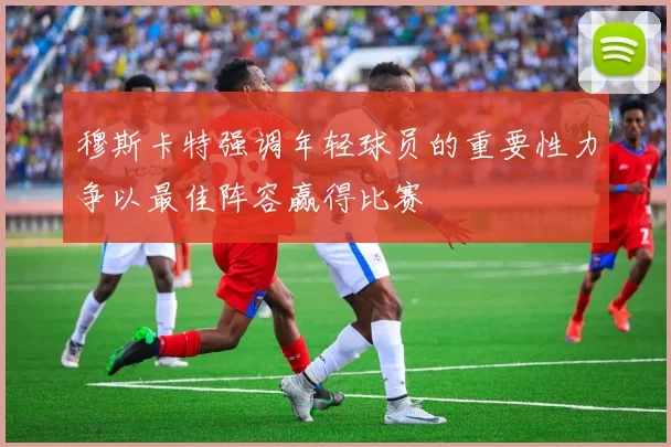 穆斯卡特强调年轻球员的重要性力争以最佳阵容赢得比赛