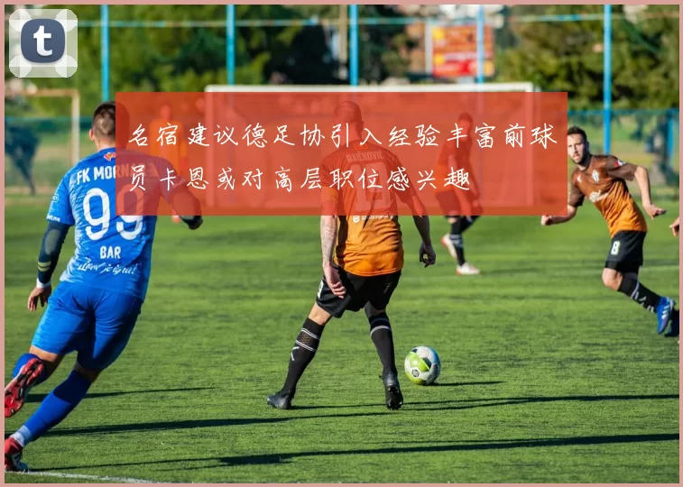 名宿建议德足协引入经验丰富前球员卡恩或对高层职位感兴趣
