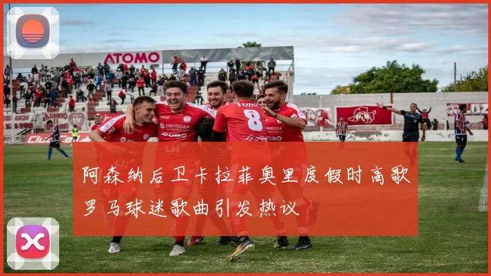 阿森纳后卫卡拉菲奥里度假时高歌罗马球迷歌曲引发热议