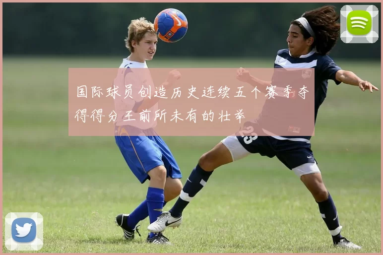 国际球员创造历史连续五个赛季夺得得分王前所未有的壮举