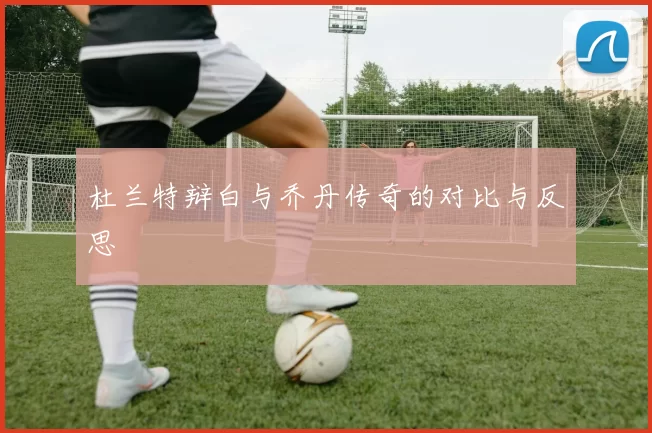 杜兰特辩白与乔丹传奇的对比与反思