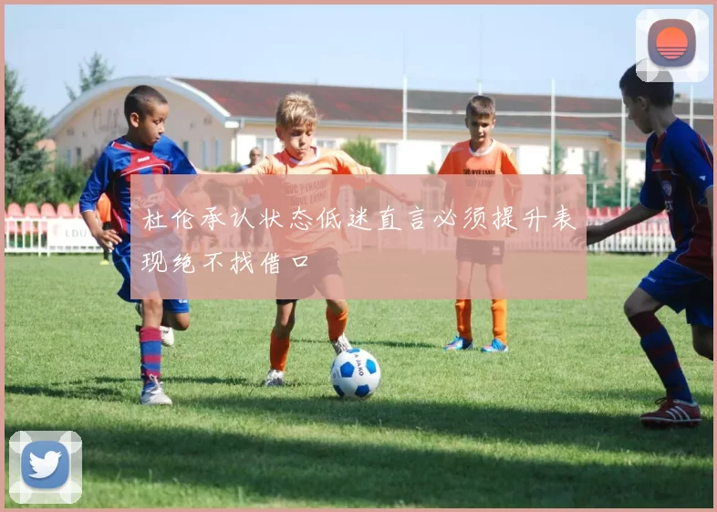 杜伦承认状态低迷直言必须提升表现绝不找借口