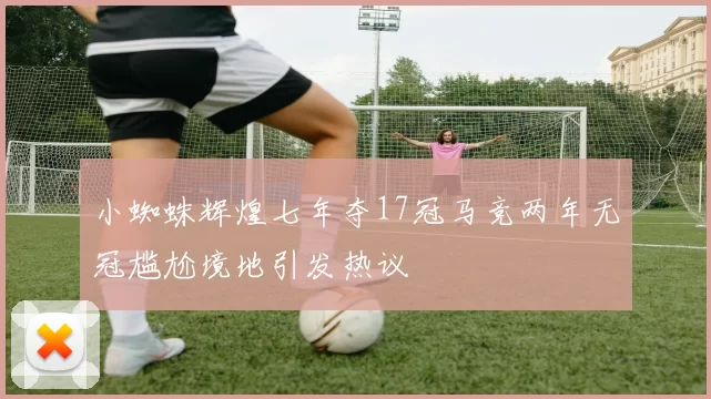 小蜘蛛辉煌七年夺17冠马竞两年无冠尴尬境地引发热议