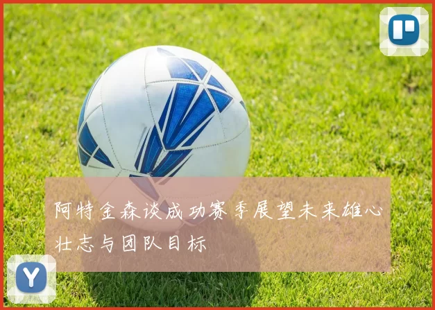 阿特金森谈成功赛季展望未来雄心壮志与团队目标