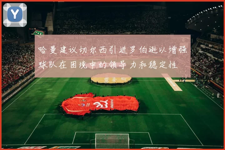 哈曼建议切尔西引进罗伯逊以增强球队在困境中的领导力和稳定性