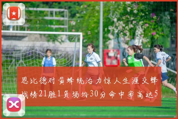恩比德对黄蜂统治力惊人生涯交锋战绩21胜1负场均30分命中率高达57
