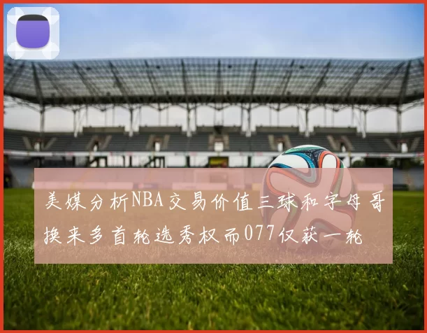 美媒分析NBA交易价值三球和字母哥换来多首轮选秀权而077仅获一轮