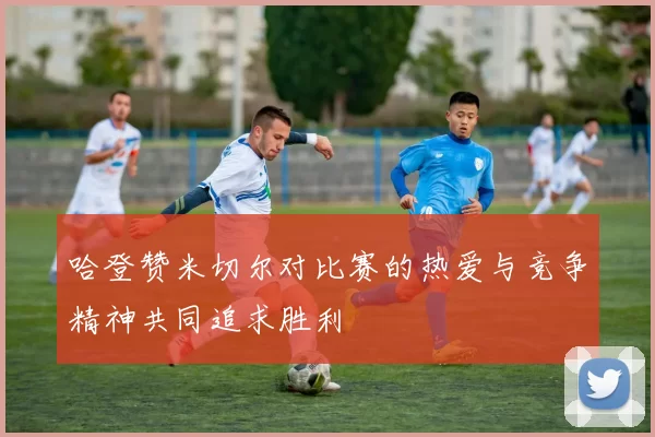 哈登赞米切尔对比赛的热爱与竞争精神共同追求胜利