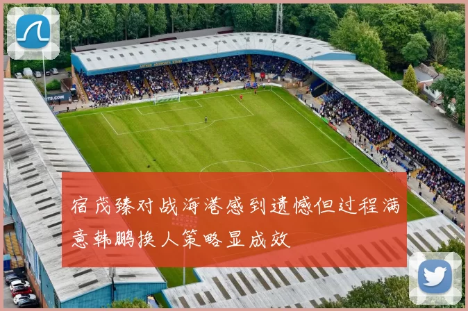 宿茂臻对战海港感到遗憾但过程满意韩鹏换人策略显成效
