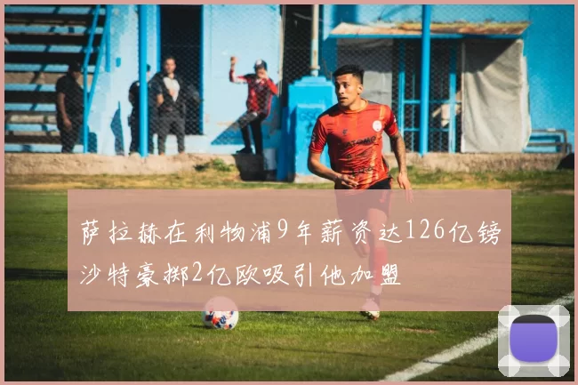 萨拉赫在利物浦9年薪资达126亿镑沙特豪掷2亿欧吸引他加盟