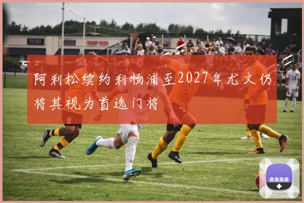 阿利松续约利物浦至2027年尤文仍将其视为首选门将