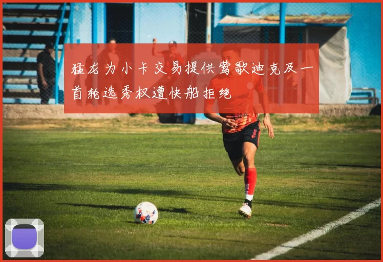 猛龙为小卡交易提供莺歌迪克及一首轮选秀权遭快船拒绝