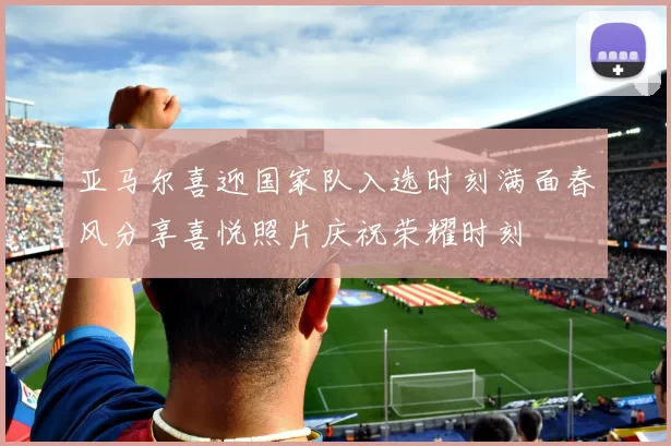 亚马尔喜迎国家队入选时刻满面春风分享喜悦照片庆祝荣耀时刻