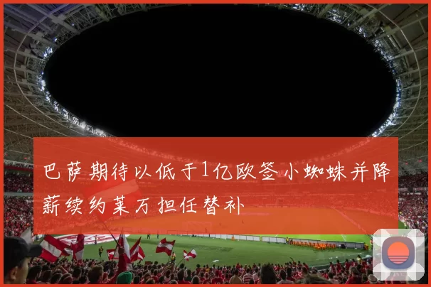 巴萨期待以低于1亿欧签小蜘蛛并降薪续约莱万担任替补