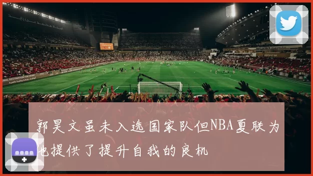 郭昊文虽未入选国家队但NBA夏联为他提供了提升自我的良机