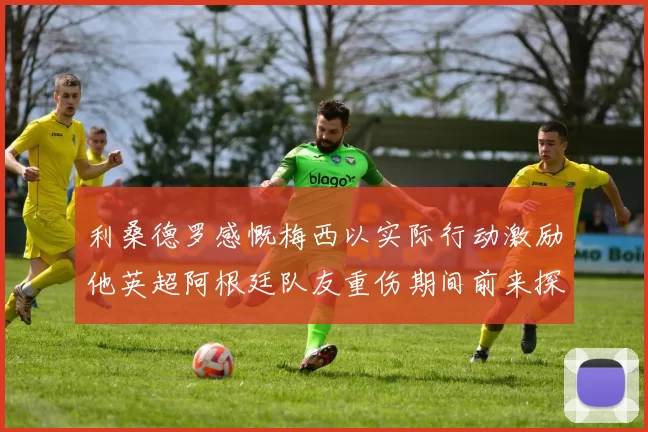 利桑德罗感慨梅西以实际行动激励他英超阿根廷队友重伤期间前来探望
