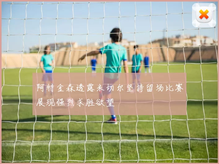 阿特金森透露米切尔坚持留场比赛展现强烈求胜欲望