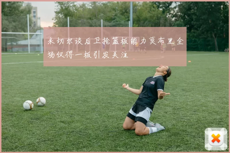 米切尔谈后卫抢篮板能力莫布里全场仅得一板引发关注