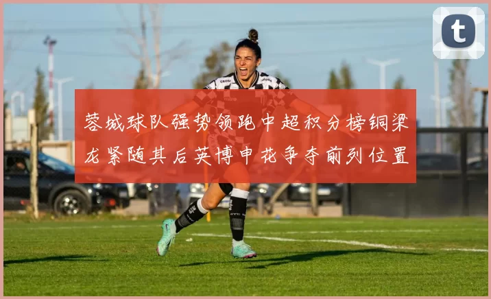 蓉城球队强势领跑中超积分榜铜梁龙紧随其后英博申花争夺前列位置