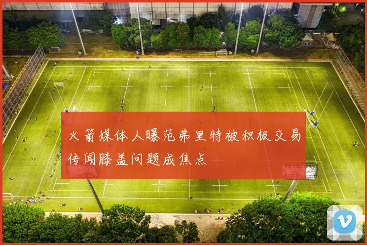 火箭媒体人曝范弗里特被积极交易传闻膝盖问题成焦点