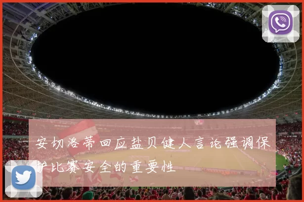安切洛蒂回应盐贝健人言论强调保护比赛安全的重要性