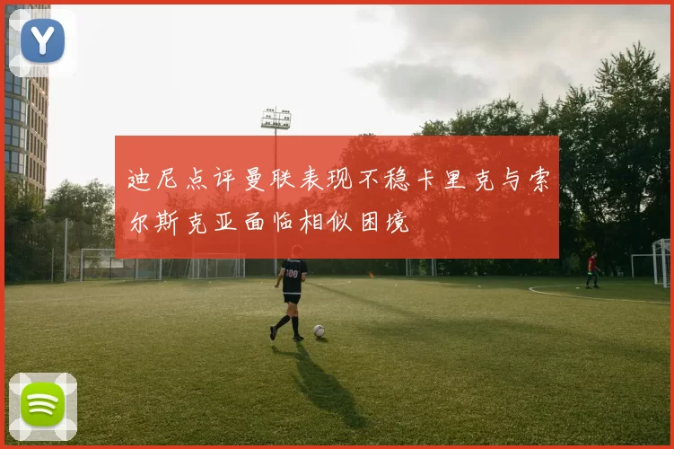 迪尼点评曼联表现不稳卡里克与索尔斯克亚面临相似困境
