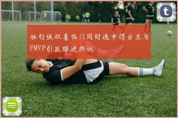 独行侠双喜临门同时选中得分王与FMVP引发球迷热议