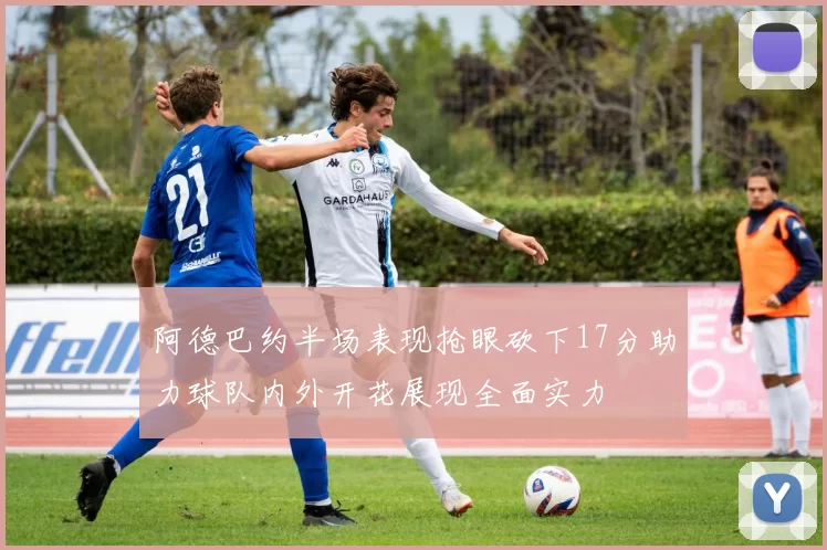 阿德巴约半场表现抢眼砍下17分助力球队内外开花展现全面实力