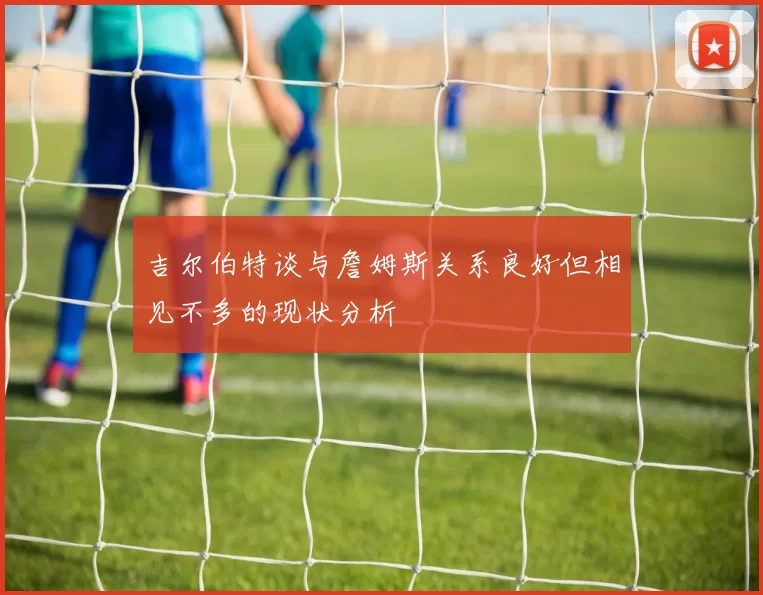 吉尔伯特谈与詹姆斯关系良好但相见不多的现状分析