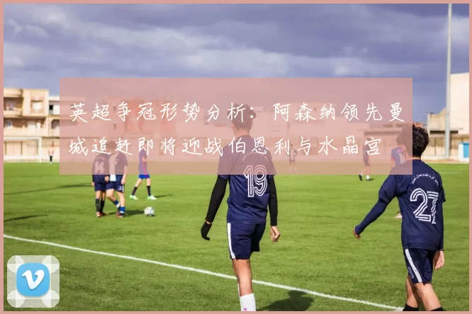 英超争冠形势分析：阿森纳领先曼城追赶即将迎战伯恩利与水晶宫